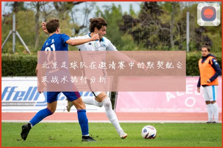 北京足球队在邀请赛中的默契配合及战术执行分析