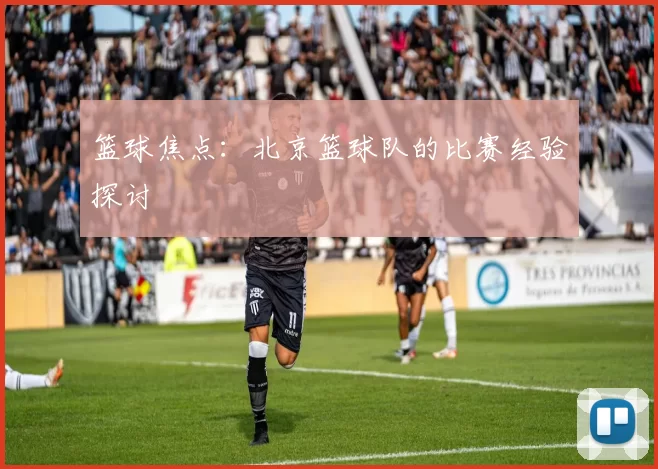 篮球焦点：北京篮球队的比赛经验探讨
