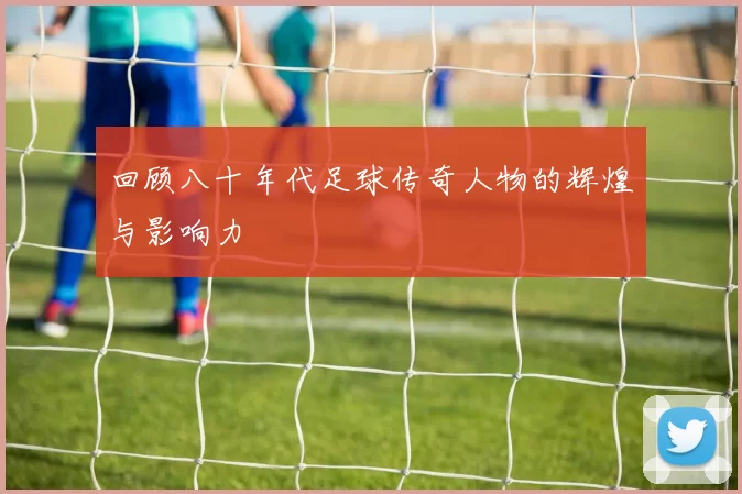 回顾八十年代足球传奇人物的辉煌与影响力