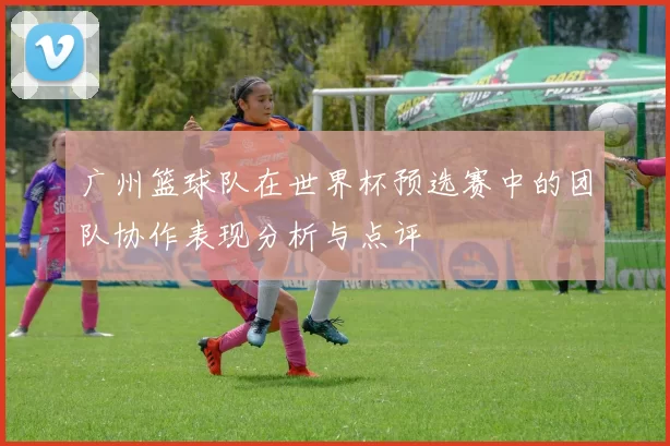 广州篮球队在世界杯预选赛中的团队协作表现分析与点评