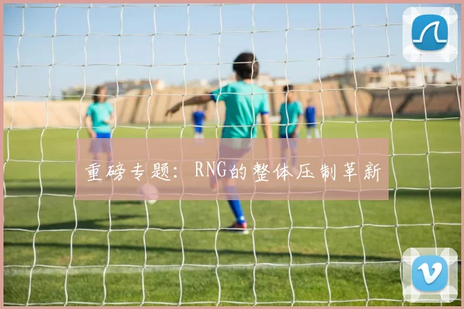 重磅专题：RNG的整体压制革新
