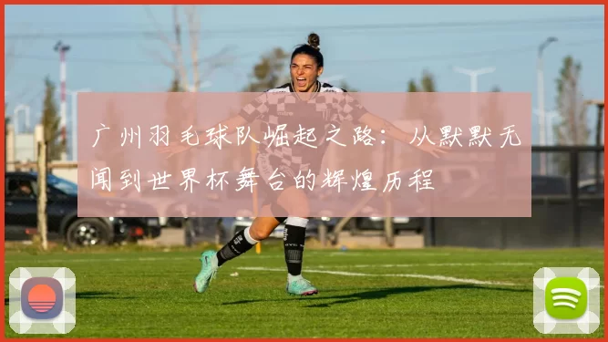 广州羽毛球队崛起之路：从默默无闻到世界杯舞台的辉煌历程