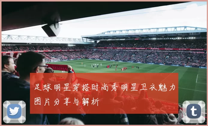 足球明星穿搭时尚秀明星卫衣魅力图片分享与解析